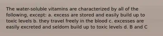 The water-soluble vitamins are characterized by all of the following, except: a. excess are stored and easily build up to toxic levels b. they travel freely in the blood c. excesses are easily excreted and seldom build up to toxic levels d. B and C