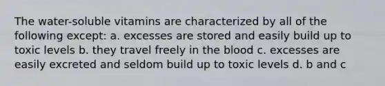The water-soluble vitamins are characterized by all of the following except: a. excesses are stored and easily build up to toxic levels b. they travel freely in the blood c. excesses are easily excreted and seldom build up to toxic levels d. b and c