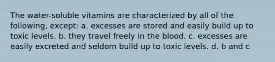 The water-soluble vitamins are characterized by all of the following, except: a. excesses are stored and easily build up to toxic levels. b. they travel freely in the blood. c. excesses are easily excreted and seldom build up to toxic levels. d. b and c
