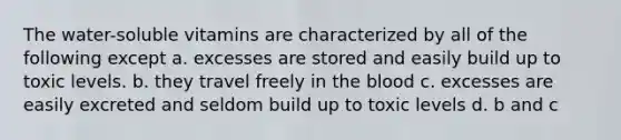 The water-soluble vitamins are characterized by all of the following except a. excesses are stored and easily build up to toxic levels. b. they travel freely in the blood c. excesses are easily excreted and seldom build up to toxic levels d. b and c