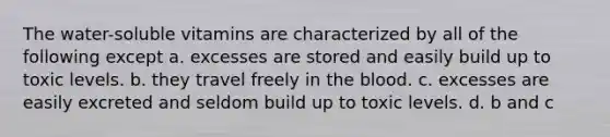 The water-soluble vitamins are characterized by all of the following except a. excesses are stored and easily build up to toxic levels. b. they travel freely in the blood. c. excesses are easily excreted and seldom build up to toxic levels. d. b and c