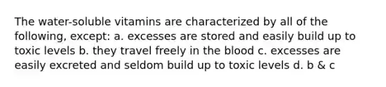 The water-soluble vitamins are characterized by all of the following, except: a. excesses are stored and easily build up to toxic levels b. they travel freely in the blood c. excesses are easily excreted and seldom build up to toxic levels d. b & c