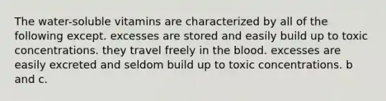 The water-soluble vitamins are characterized by all of the following except. excesses are stored and easily build up to toxic concentrations. they travel freely in <a href='https://www.questionai.com/knowledge/k7oXMfj7lk-the-blood' class='anchor-knowledge'>the blood</a>. excesses are easily excreted and seldom build up to toxic concentrations. b and c.