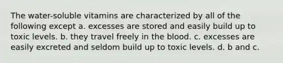The water-soluble vitamins are characterized by all of the following except a. excesses are stored and easily build up to toxic levels. b. they travel freely in the blood. c. excesses are easily excreted and seldom build up to toxic levels. d. b and c.