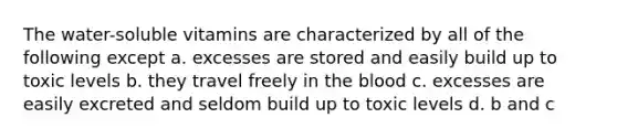 The water-soluble vitamins are characterized by all of the following except a. excesses are stored and easily build up to toxic levels b. they travel freely in the blood c. excesses are easily excreted and seldom build up to toxic levels d. b and c