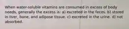 When water-soluble vitamins are consumed in excess of body needs, generally the excess is: a) excreted in the feces. b) stored in liver, bone, and adipose tissue. c) excreted in the urine. d) not absorbed.