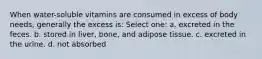 When water-soluble vitamins are consumed in excess of body needs, generally the excess is: Select one: a. excreted in the feces. b. stored in liver, bone, and adipose tissue. c. excreted in the urine. d. not absorbed