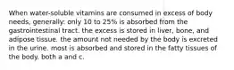 When water-soluble vitamins are consumed in excess of body needs, generally: only 10 to 25% is absorbed from the gastrointestinal tract. the excess is stored in liver, bone, and adipose tissue. the amount not needed by the body is excreted in the urine. most is absorbed and stored in the fatty tissues of the body. both a and c.