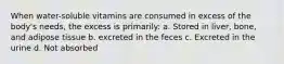 When water-soluble vitamins are consumed in excess of the body's needs, the excess is primarily: a. Stored in liver, bone, and adipose tissue b. excreted in the feces c. Excreted in the urine d. Not absorbed