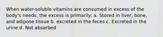 When water-soluble vitamins are consumed in excess of the body's needs, the excess is primarily: a. Stored in liver, bone, and adipose tissue b. excreted in the feces c. Excreted in the urine d. Not absorbed