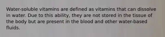 Water-soluble vitamins are defined as vitamins that can dissolve in water. Due to this ability, they are not stored in the tissue of the body but are present in the blood and other water-based fluids.