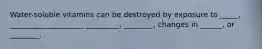 Water-soluble vitamins can be destroyed by exposure to _____, ____________________ _________, ________, changes in ______, or ________.