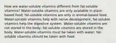 How are water-soluble vitamins different from fat-soluble vitamins? Water-soluble vitamins are only available in plant-based food; fat-soluble vitamins are only in animal-based food. Water-soluble vitamins help with nerve development; fat-soluble vitamins help the digestive system. Water-soluble vitamins are not stored in the body; fat-soluble vitamins are stored in the body. Water-soluble vitamins must be taken with water; fat-soluble vitamins should be taken with food.