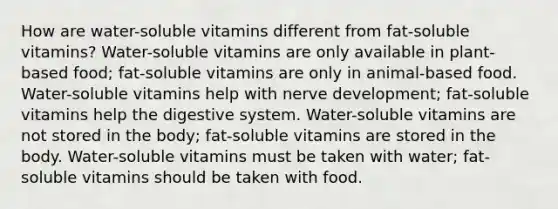 How are water-soluble vitamins different from fat-soluble vitamins? Water-soluble vitamins are only available in plant-based food; fat-soluble vitamins are only in animal-based food. Water-soluble vitamins help with nerve development; fat-soluble vitamins help the digestive system. Water-soluble vitamins are not stored in the body; fat-soluble vitamins are stored in the body. Water-soluble vitamins must be taken with water; fat-soluble vitamins should be taken with food.