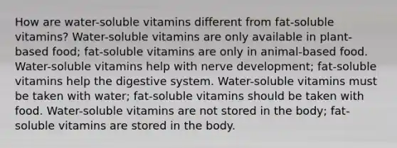 How are water-soluble vitamins different from fat-soluble vitamins? Water-soluble vitamins are only available in plant-based food; fat-soluble vitamins are only in animal-based food. Water-soluble vitamins help with nerve development; fat-soluble vitamins help the digestive system. Water-soluble vitamins must be taken with water; fat-soluble vitamins should be taken with food. Water-soluble vitamins are not stored in the body; fat-soluble vitamins are stored in the body.