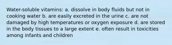 Water-soluble vitamins: a. dissolve in body fluids but not in cooking water b. are easily excreted in the urine c. are not damaged by high temperatures or oxygen exposure d. are stored in the body tissues to a large extent e. often result in toxicities among infants and children