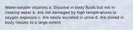 Water-soluble vitamins a. Dissolve in body fluids but not in cooking water b. Are not damaged by high temperatures or oxygen exposure c. Are easily excreted in urine d. Are stored in body tissues to a large extent