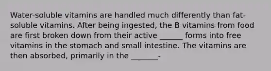 Water-soluble vitamins are handled much differently than fat-soluble vitamins. After being ingested, the B vitamins from food are first broken down from their active ______ forms into free vitamins in the stomach and small intestine. The vitamins are then absorbed, primarily in the _______-