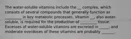 The water-soluble vitamins include the __ complex, which consists of several compounds that generally function as _________ in key metabolic processes. Vitamin __, also water-soluble, is required for the production of _________ tissue. Excesses of water-soluble vitamins are excreted in _____, and moderate overdoses of these vitamins are probably _______.