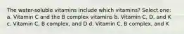 The water-soluble vitamins include which vitamins? Select one: a. Vitamin C and the B complex vitamins b. Vitamin C, D, and K c. Vitamin C, B complex, and D d. Vitamin C, B complex, and K