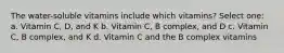 The water-soluble vitamins include which vitamins? Select one: a. Vitamin C, D, and K b. Vitamin C, B complex, and D c. Vitamin C, B complex, and K d. Vitamin C and the B complex vitamins