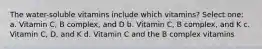 The water-soluble vitamins include which vitamins? Select one: a. Vitamin C, B complex, and D b. Vitamin C, B complex, and K c. Vitamin C, D, and K d. Vitamin C and the B complex vitamins