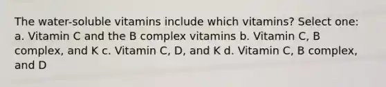 The water-soluble vitamins include which vitamins? Select one: a. Vitamin C and the B complex vitamins b. Vitamin C, B complex, and K c. Vitamin C, D, and K d. Vitamin C, B complex, and D