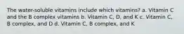 The water-soluble vitamins include which vitamins? a. Vitamin C and the B complex vitamins b. Vitamin C, D, and K c. Vitamin C, B complex, and D d. Vitamin C, B complex, and K