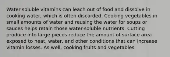 Water-soluble vitamins can leach out of food and dissolve in cooking water, which is often discarded. Cooking vegetables in small amounts of water and reusing the water for soups or sauces helps retain those water-soluble nutrients. Cutting produce into large pieces reduce the amount of surface area exposed to heat, water, and other conditions that can increase vitamin losses. As well, cooking fruits and vegetables