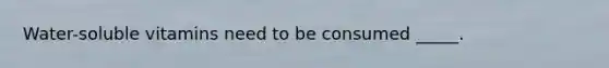 Water-soluble vitamins need to be consumed _____.