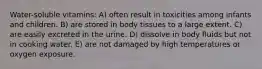 Water-soluble vitamins: A) often result in toxicities among infants and children. B) are stored in body tissues to a large extent. C) are easily excreted in the urine. D) dissolve in body fluids but not in cooking water. E) are not damaged by high temperatures or oxygen exposure.