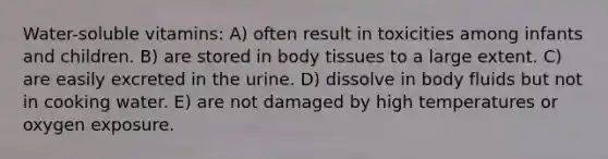 Water-soluble vitamins: A) often result in toxicities among infants and children. B) are stored in body tissues to a large extent. C) are easily excreted in the urine. D) dissolve in body fluids but not in cooking water. E) are not damaged by high temperatures or oxygen exposure.