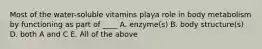 Most of the water-soluble vitamins playa role in body metabolism by functioning as part of ____ A. enzyme(s) B. body structure(s) D. both A and C E. All of the above