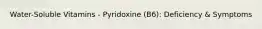 Water-Soluble Vitamins - Pyridoxine (B6): Deficiency & Symptoms