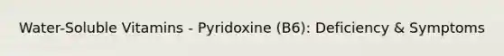 Water-Soluble Vitamins - Pyridoxine (B6): Deficiency & Symptoms