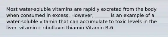 Most water-soluble vitamins are rapidly excreted from the body when consumed in excess. However, ______ is an example of a water-soluble vitamin that can accumulate to toxic levels in the liver. vitamin c riboflavin thiamin Vitamin B-6