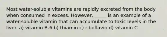 Most water-soluble vitamins are rapidly excreted from the body when consumed in excess. However, _____ is an example of a water-soluble vitamin that can accumulate to toxic levels in the liver. a) vitamin B-6 b) thiamin c) riboflavin d) vitamin C