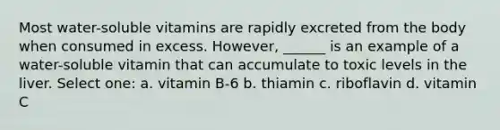 Most water-soluble vitamins are rapidly excreted from the body when consumed in excess. However, ______ is an example of a water-soluble vitamin that can accumulate to toxic levels in the liver. Select one: a. vitamin B-6 b. thiamin c. riboflavin d. vitamin C