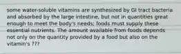 some water-soluble vitamins are synthesized by GI tract bacteria and absorbed by the large intestine, but not in quantities great enough to meet the body's needs; foods must supply these essential nutrients. The amount available from foods depends not only on the quantity provided by a food but also on the vitamin's ???