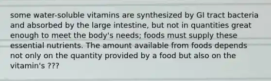 some water-soluble vitamins are synthesized by GI tract bacteria and absorbed by the large intestine, but not in quantities great enough to meet the body's needs; foods must supply these essential nutrients. The amount available from foods depends not only on the quantity provided by a food but also on the vitamin's ???