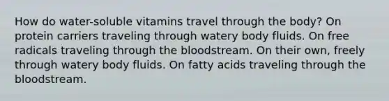 How do water-soluble vitamins travel through the body? On protein carriers traveling through watery body fluids. On free radicals traveling through the bloodstream. On their own, freely through watery body fluids. On fatty acids traveling through the bloodstream.