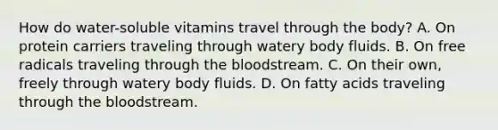 How do water-soluble vitamins travel through the body? A. On protein carriers traveling through watery body fluids. B. On free radicals traveling through the bloodstream. C. On their own, freely through watery body fluids. D. On fatty acids traveling through the bloodstream.