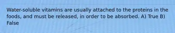 Water-soluble vitamins are usually attached to the proteins in the foods, and must be released, in order to be absorbed. A) True B) False
