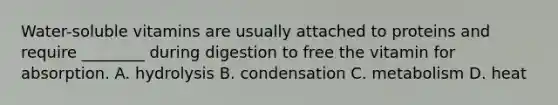 Water-soluble vitamins are usually attached to proteins and require ________ during digestion to free the vitamin for absorption. A. hydrolysis B. condensation C. metabolism D. heat