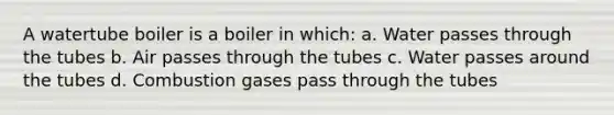 A watertube boiler is a boiler in which: a. Water passes through the tubes b. Air passes through the tubes c. Water passes around the tubes d. Combustion gases pass through the tubes