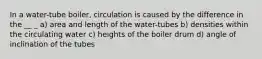 In a water-tube boiler, circulation is caused by the difference in the __ _ a) area and length of the water-tubes b) densities within the circulating water c) heights of the boiler drum d) angle of inclination of the tubes