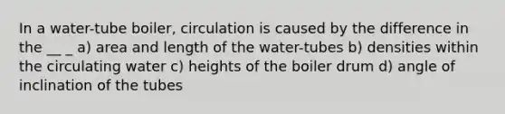 In a water-tube boiler, circulation is caused by the difference in the __ _ a) area and length of the water-tubes b) densities within the circulating water c) heights of the boiler drum d) angle of inclination of the tubes