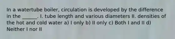 In a watertube boiler, circulation is developed by the difference in the ______. I. tube length and various diameters II. densities of the hot and cold water a) I only b) II only c) Both I and II d) Neither I nor II