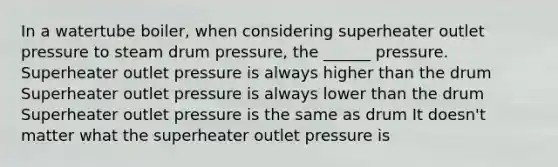 In a watertube boiler, when considering superheater outlet pressure to steam drum pressure, the ______ pressure. Superheater outlet pressure is always higher than the drum Superheater outlet pressure is always lower than the drum Superheater outlet pressure is the same as drum It doesn't matter what the superheater outlet pressure is