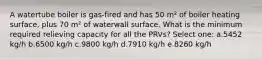 A watertube boiler is gas-fired and has 50 m² of boiler heating surface, plus 70 m² of waterwall surface. What is the minimum required relieving capacity for all the PRVs? Select one: a.5452 kg/h b.6500 kg/h c.9800 kg/h d.7910 kg/h e.8260 kg/h